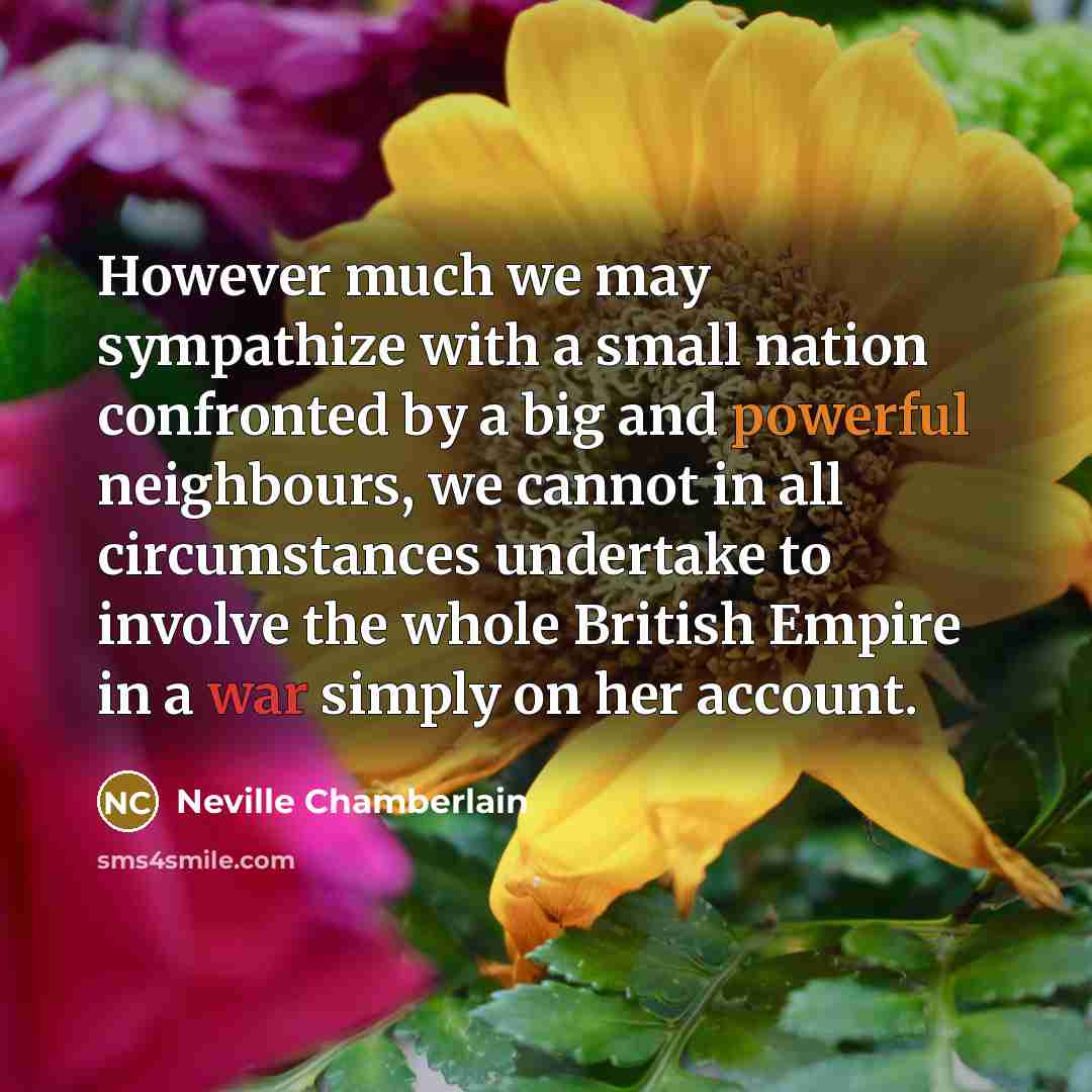 “However much we may sympathize with a small nation confronted by a big and powerful neighbours, we cannot in all circumstances undertake to involve the whole British Empire in a war simply on her account.” quote by Neville Chamberlain