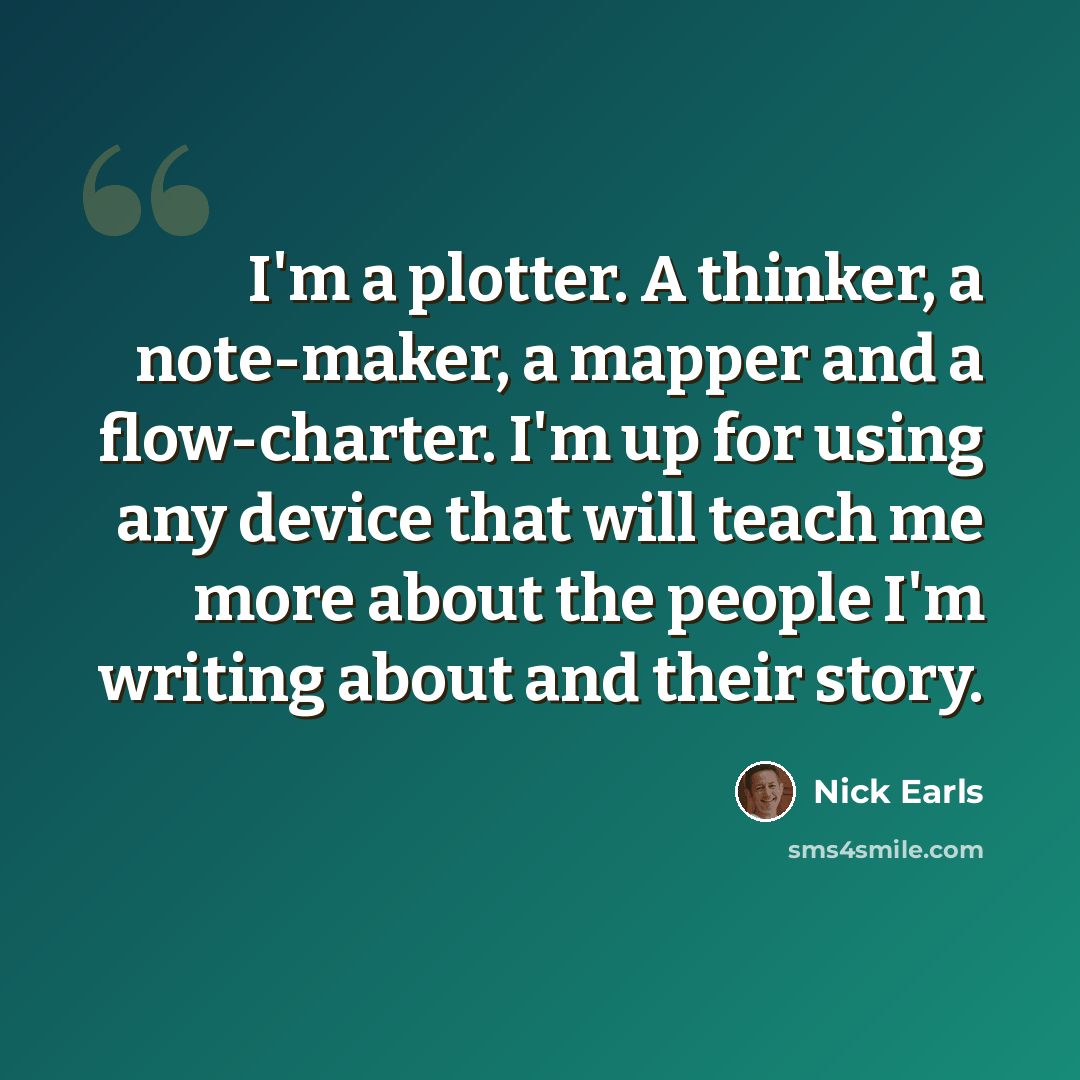 “I'm a plotter. A thinker, a note-maker, a mapper and a flow-charter. I'm up for using any device that will teach me more about the people I'm writing about and their story.” quote by Nick Earls