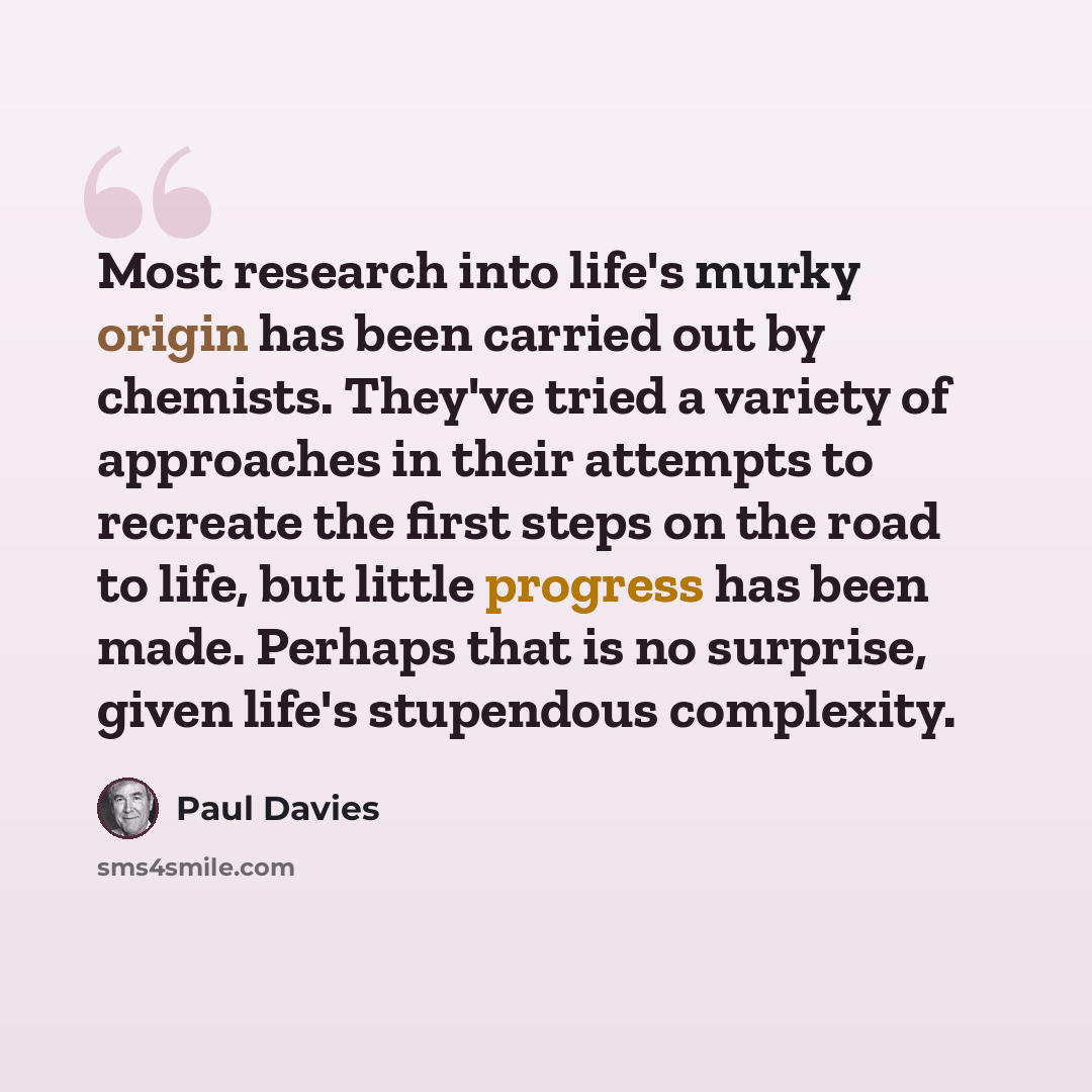 “Most research into life's murky origin has been carried out by chemists. They've tried a variety of approaches in their attempts to recreate the first steps on the road to life, but little progress has been made. Perhaps that is no surprise, given life's stupendous complexity.” quote by Paul Davies