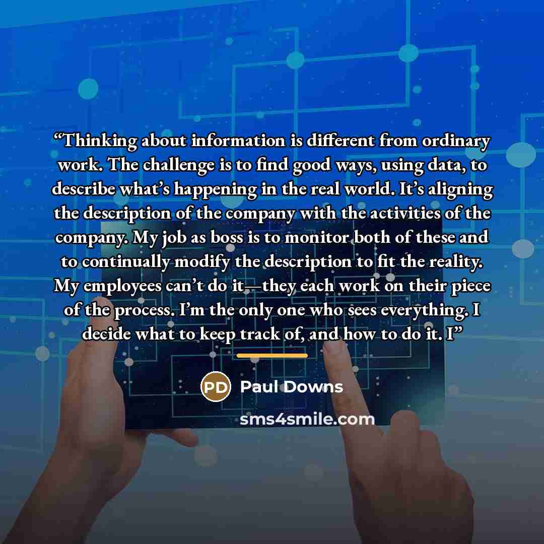 “Thinking about information is different from ordinary work. The challenge is to find good ways, using data, to describe what’s happening in the real world. It’s aligning the description of the company with the activities of the company. My job as boss is to monitor both of these and to continually…” quote by Paul Downs