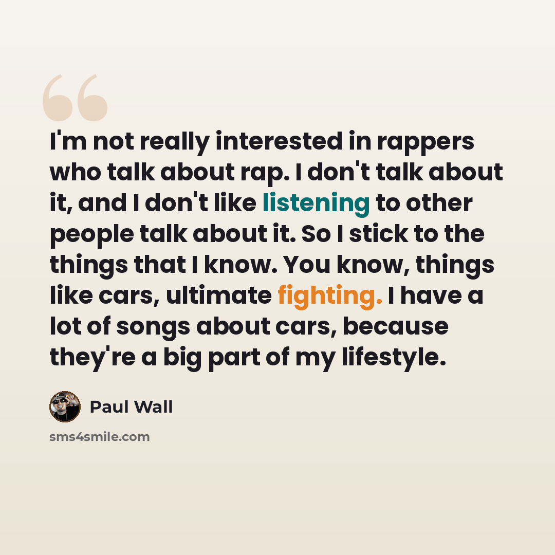 “I'm not really interested in rappers who talk about rap. I don't talk about it, and I don't like listening to other people talk about it. So I stick to the things that I know. You know, things like cars, ultimate fighting. I have a lot of songs about cars, because they're a big part of my lifestyle.” quote by Paul Wall