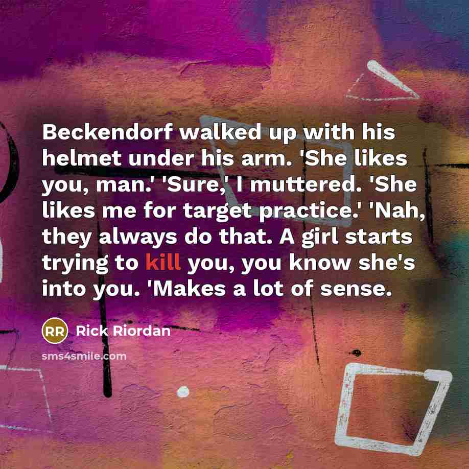 “Beckendorf walked up with his helmet under his arm. 'She likes you, man.' 'Sure,' I muttered. 'She likes me for target practice.' 'Nah, they always do that. A girl starts trying to kill you, you know she's into you. 'Makes a lot of sense.” quote by Rick Riordan