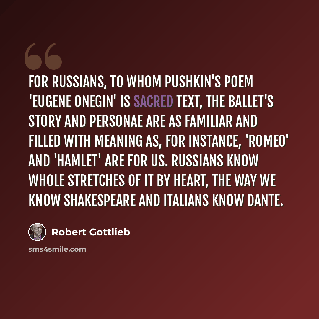 “For Russians, to whom Pushkin's poem 'Eugene Onegin' is sacred text, the ballet's story and personae are as familiar and filled with meaning as, for instance, 'Romeo' and 'Hamlet' are for us. Russians know whole stretches of it by heart, the way we know Shakespeare and Italians know Dante.” quote by Robert Gottlieb