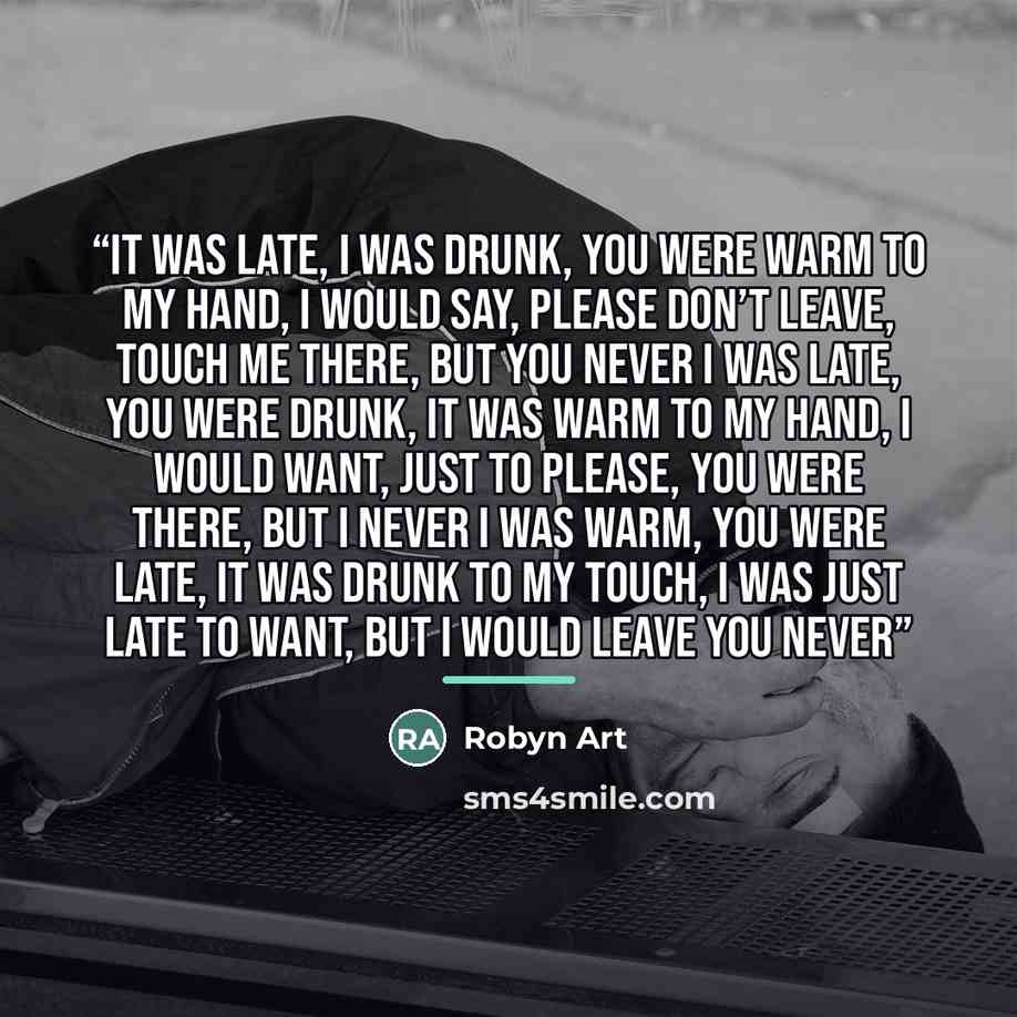 “It was late, I was drunk, you were warm to my hand, I would say, please don’t leave, touch me there, but you never I was late, you were drunk, it was warm to my hand, I would want, just to please, you were there, but I never I was warm, you were late, it was drunk to my touch, I was just late to…” quote by Robyn Art