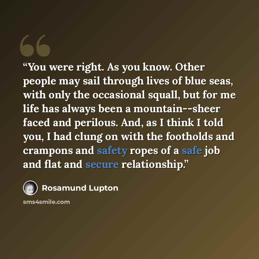 “You were right. As you know. Other people may sail through lives of blue seas, with only the occasional squall, but for me life has always been a mountain--sheer faced and perilous. And, as I think I told you, I had clung on with the footholds and crampons and safety ropes of a safe job and flat…” quote by Rosamund Lupton