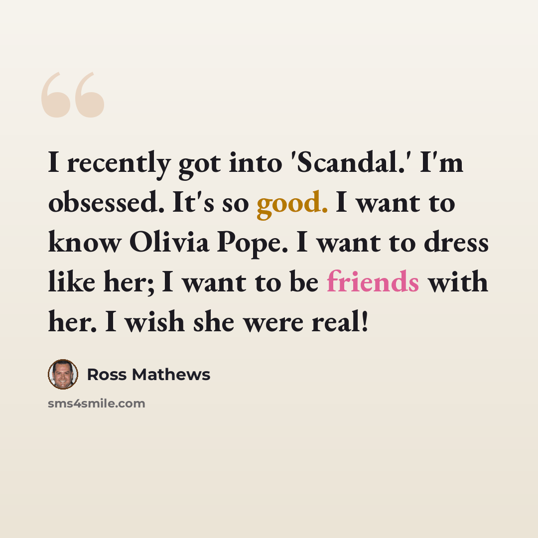 “I recently got into 'Scandal.' I'm obsessed. It's so good. I want to know Olivia Pope. I want to dress like her; I want to be friends with her. I wish she were real!” quote by Ross Mathews