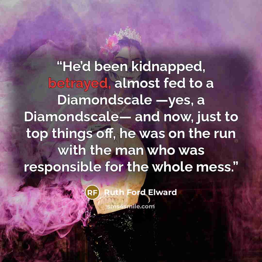 “He’d been kidnapped, betrayed, almost fed to a Diamondscale —yes, a Diamondscale— and now, just to top things off, he was on the run with the man who was responsible for the whole mess.” quote by Ruth Ford Elward