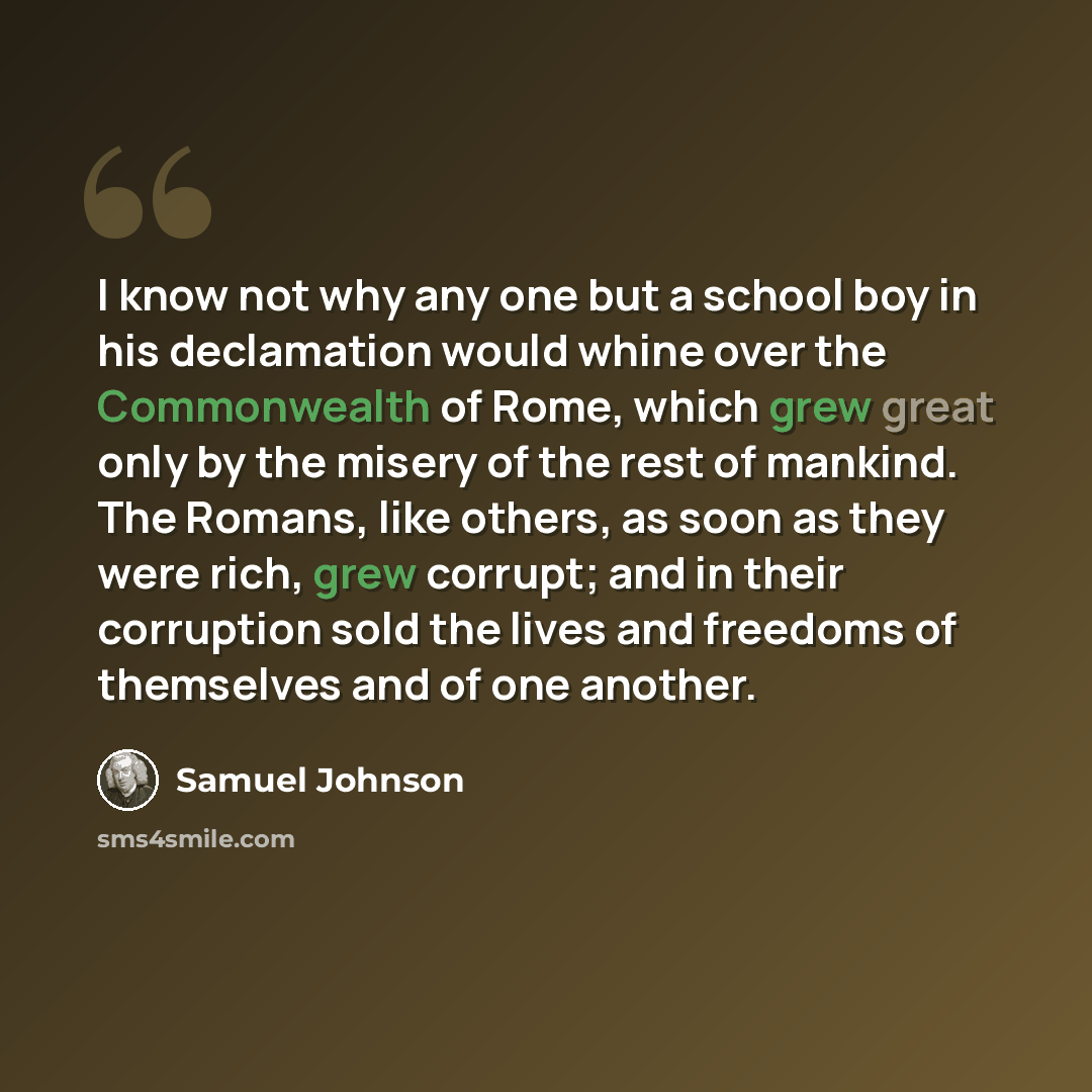 “I know not why any one but a school boy in his declamation would whine over the Commonwealth of Rome, which grew great only by the misery of the rest of mankind. The Romans, like others, as soon as they were rich, grew corrupt; and in their corruption sold the lives and freedoms of themselves and…” quote by Samuel Johnson