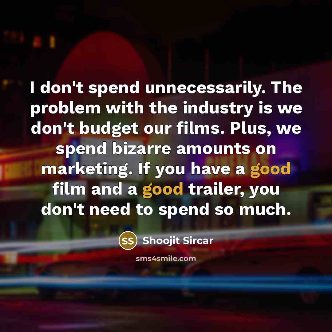 “I don't spend unnecessarily. The problem with the industry is we don't budget our films. Plus, we spend bizarre amounts on marketing. If you have a good film and a good trailer, you don't need to spend so much.” quote by Shoojit Sircar