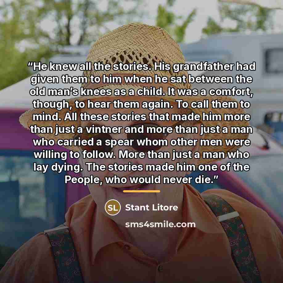 “He knew all the stories. His grandfather had given them to him when he sat between the old man’s knees as a child. It was a comfort, though, to hear them again. To call them to mind. All these stories that made him more than just a vintner and more than just a man who carried a spear whom other…” quote by Stant Litore