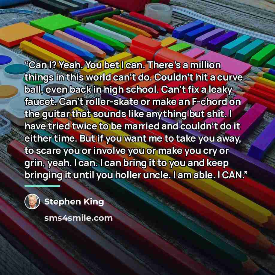 “Can I? Yeah. You bet I can. There's a million things in this world can't do. Couldn't hit a curve ball, even back in high school. Can't fix a leaky faucet. Can't roller-skate or make an F-chord on the guitar that sounds like anything but shit. I have tried twice to be married and couldn't do it…” quote by Stephen King