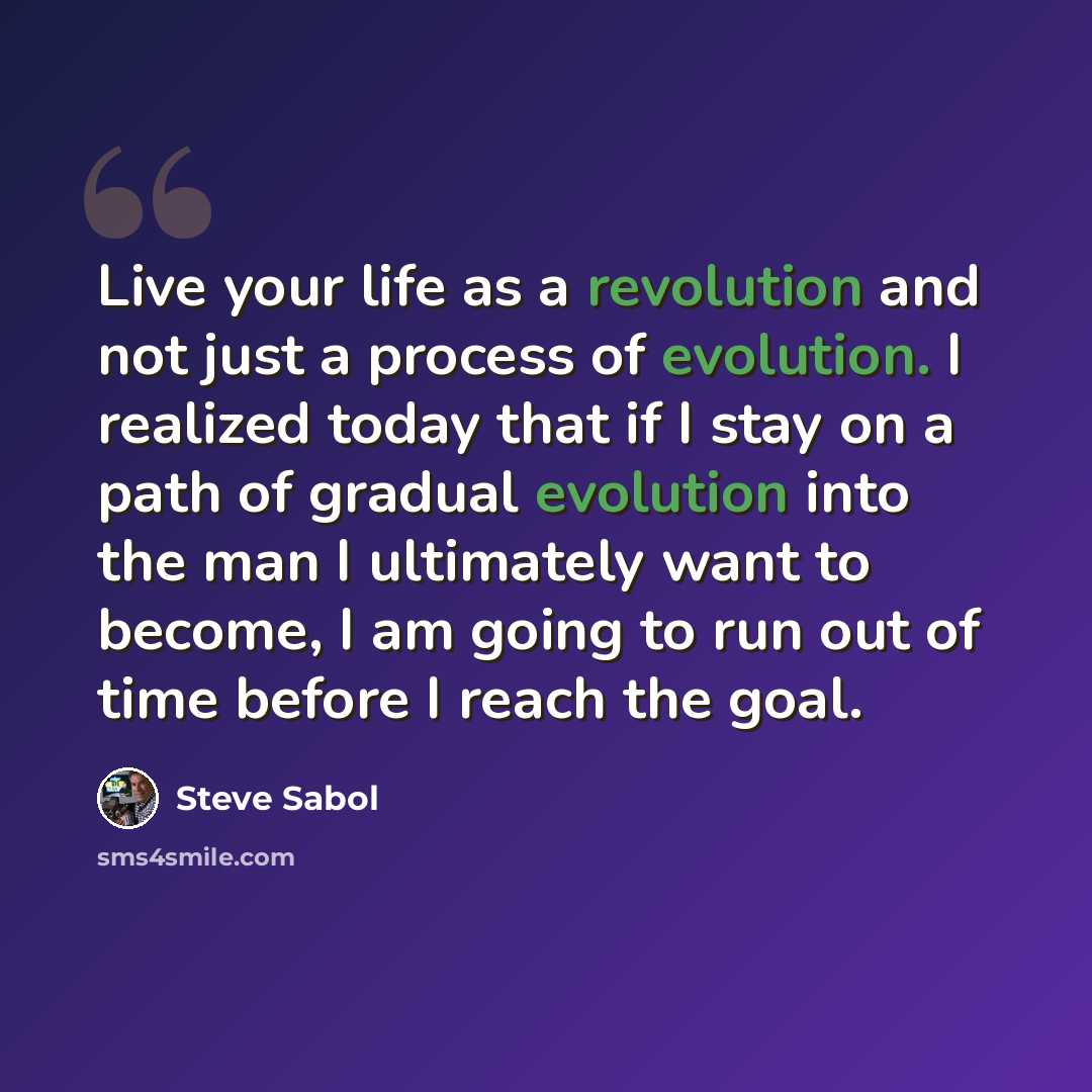 “Live your life as a revolution and not just a process of evolution. I realized today that if I stay on a path of gradual evolution into the man I ultimately want to become, I am going to run out of time before I reach the goal.” quote by Steve Sabol