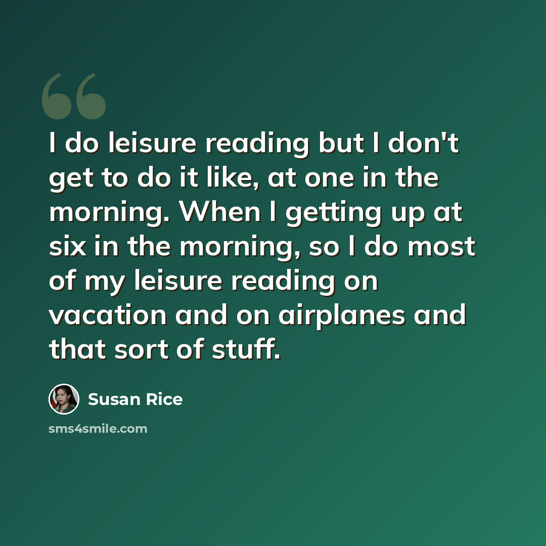 “I do leisure reading but I don't get to do it like, at one in the morning. When I getting up at six in the morning, so I do most of my leisure reading on vacation and on airplanes and that sort of stuff.” quote by Susan Rice