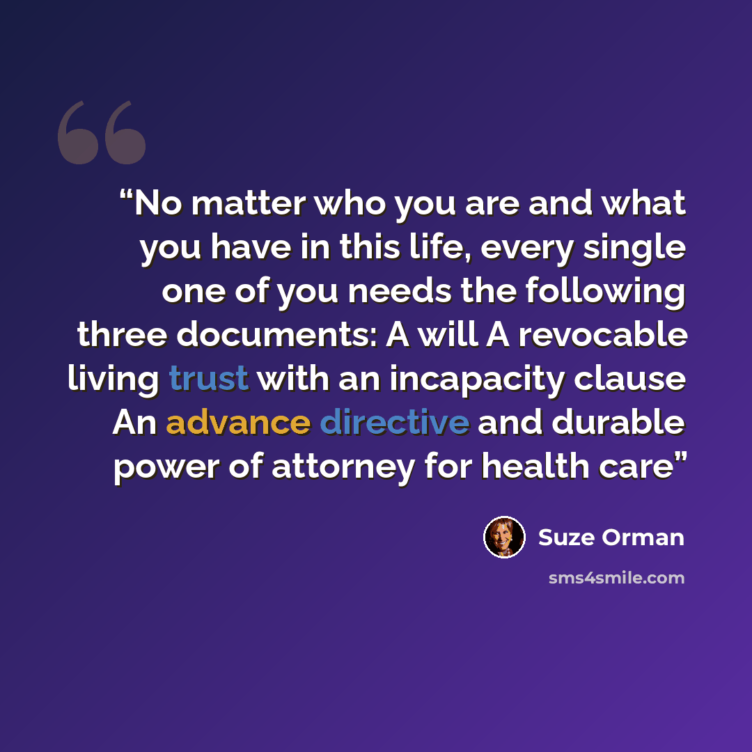 “No matter who you are and what you have in this life, every single one of you needs the following three documents: A will A revocable living trust with an incapacity clause An advance directive and durable power of attorney for health care” quote by Suze Orman