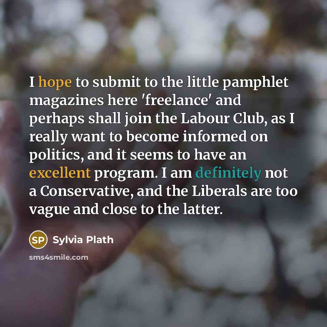 “I hope to submit to the little pamphlet magazines here 'freelance' and perhaps shall join the Labour Club, as I really want to become informed on politics, and it seems to have an excellent program. I am definitely not a Conservative, and the Liberals are too vague and close to the latter.” quote by Sylvia Plath