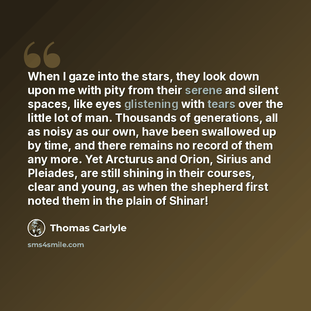 “When I gaze into the stars, they look down upon me with pity from their serene and silent spaces, like eyes glistening with tears over the little lot of man. Thousands of generations, all as noisy as our own, have been swallowed up by time, and there remains no record of them any more. Yet…” quote by Thomas Carlyle