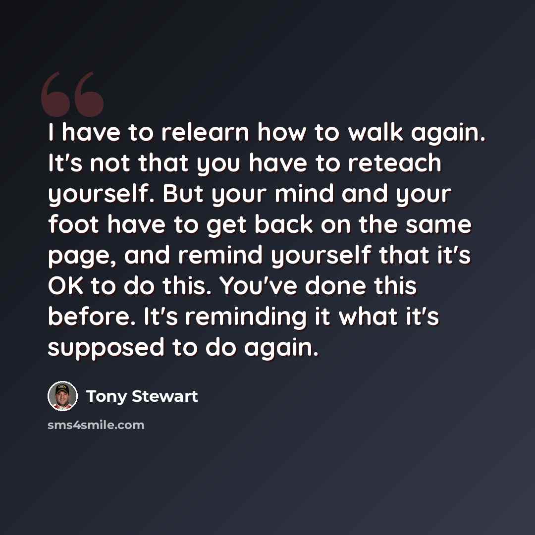 “I have to relearn how to walk again. It's not that you have to reteach yourself. But your mind and your foot have to get back on the same page, and remind yourself that it's OK to do this. You've done this before. It's reminding it what it's supposed to do again.” quote by Tony Stewart