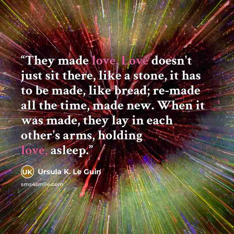 “They made love. Love doesn't just sit there, like a stone, it has to be made, like bread; re-made all the time, made new. When it was made, they lay in each other's arms, holding love, asleep.” quote by Ursula K. Le Guin