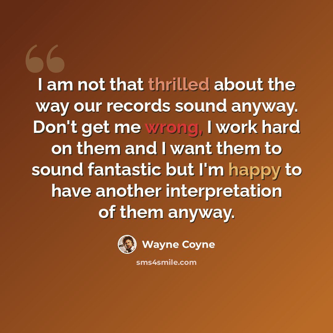 “I am not that thrilled about the way our records sound anyway. Don't get me wrong, I work hard on them and I want them to sound fantastic but I'm happy to have another interpretation of them anyway.” quote by Wayne Coyne