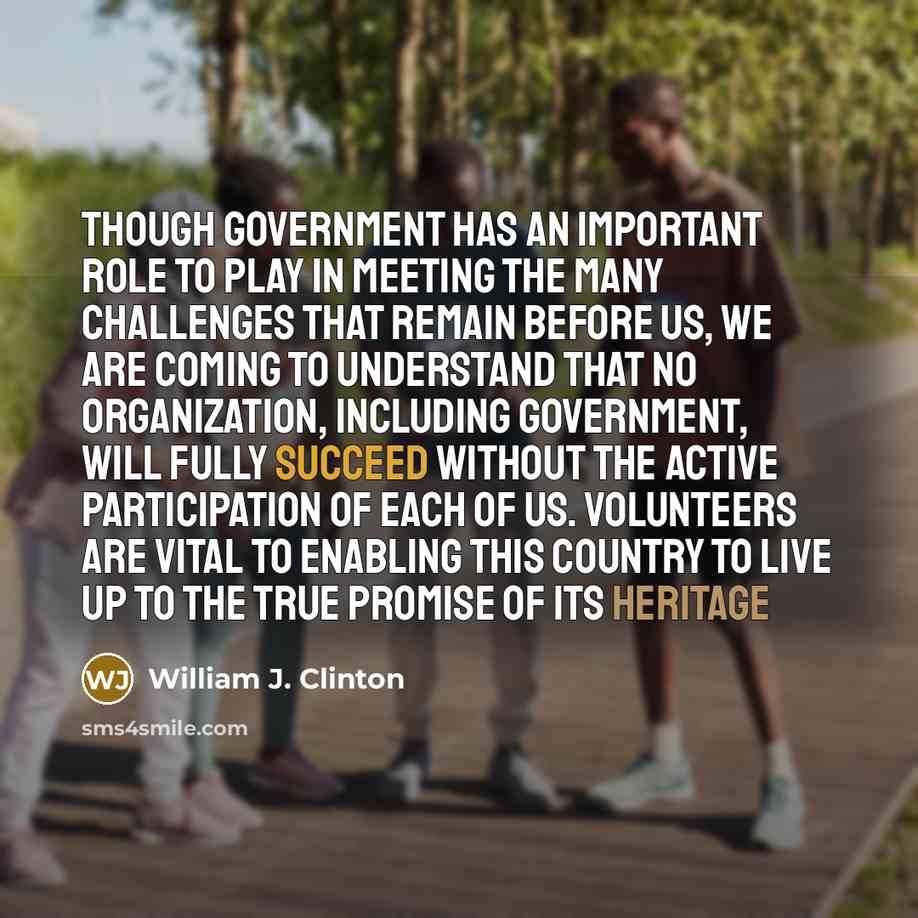 “Though government has an important role to play in meeting the many challenges that remain before us, we are coming to understand that no organization, including government, will fully succeed without the active participation of each of us. Volunteers are vital to enabling this country to live up…” quote by William J. Clinton