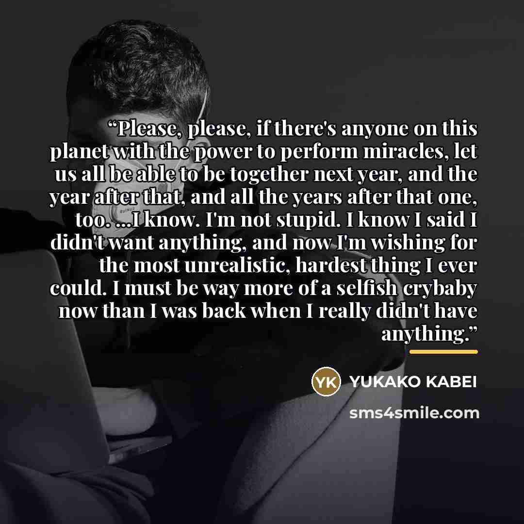 “Please, please, if there's anyone on this planet with the power to perform miracles, let us all be able to be together next year, and the year after that, and all the years after that one, too. ...I know. I'm not stupid. I know I said I didn't want anything, and now I'm wishing for the most…” quote by Yukako Kabei