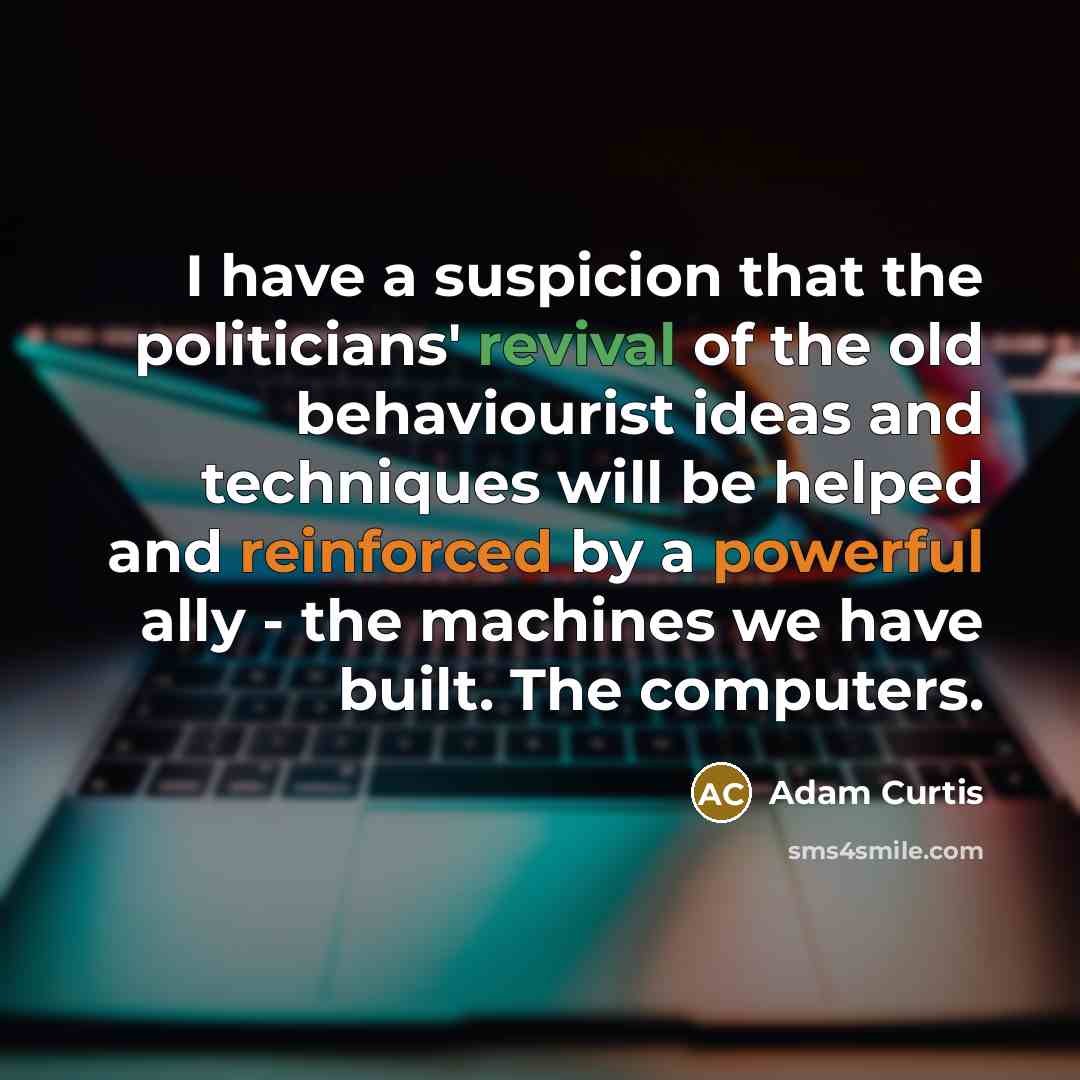 “I have a suspicion that the politicians' revival of the old behaviourist ideas and techniques will be helped and reinforced by a powerful ally - the machines we have built. The computers.” quote by Adam Curtis