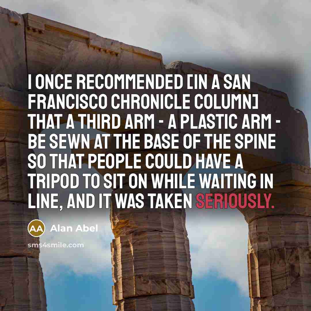 “I once recommended [in a San Francisco Chronicle column] that a third arm - a plastic arm - be sewn at the base of the spine so that people could have a tripod to sit on while waiting in line, and it was taken seriously.” quote by Alan Abel