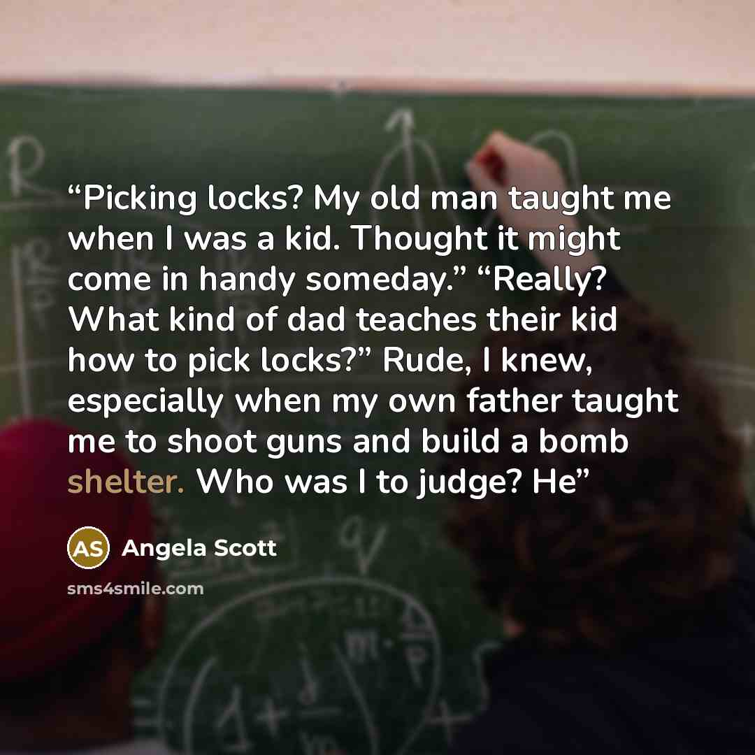 “Picking locks? My old man taught me when I was a kid. Thought it might come in handy someday.” “Really? What kind of dad teaches their kid how to pick locks?” Rude, I knew, especially when my own father taught me to shoot guns and build a bomb shelter. Who was I to judge? He” quote by Angela Scott