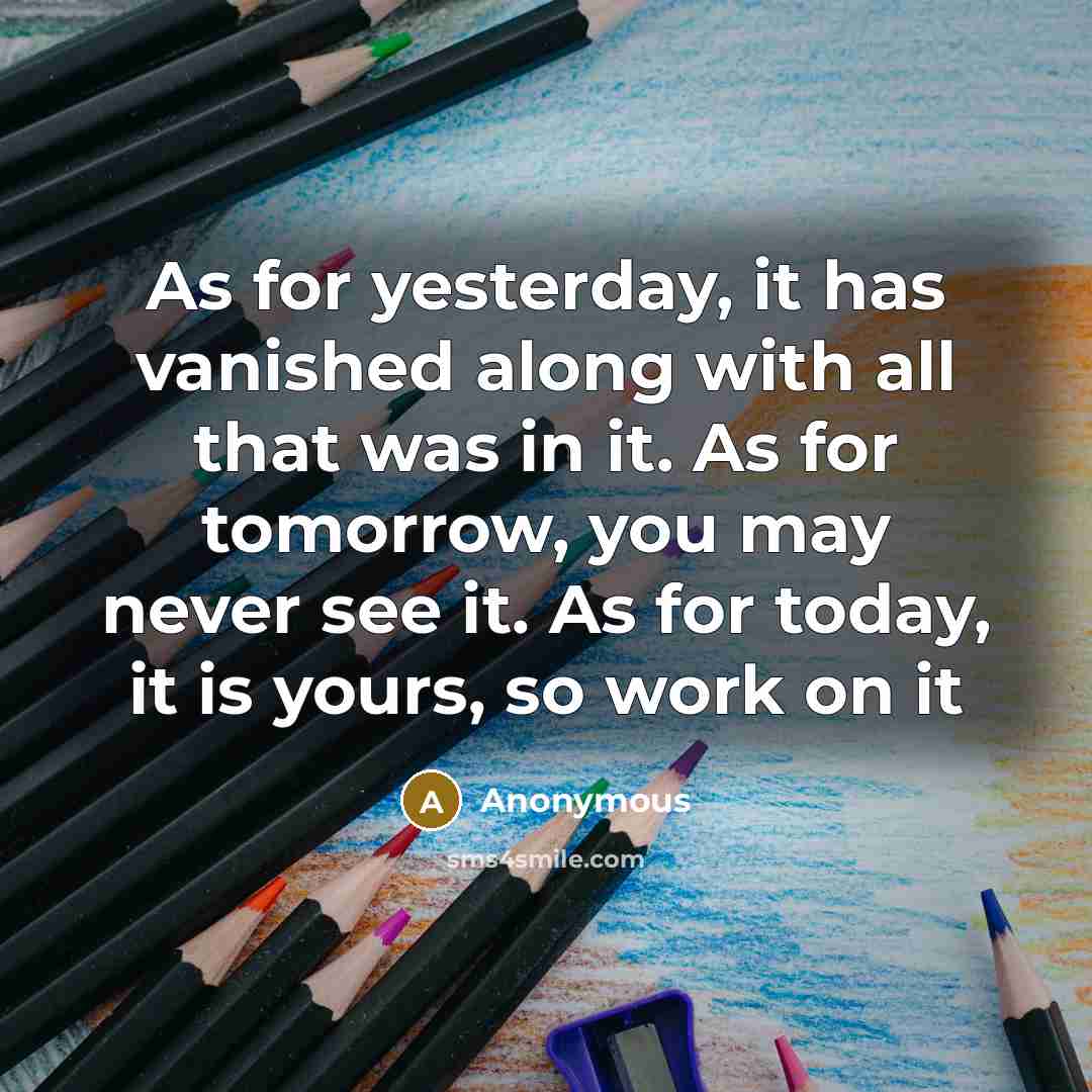 “As for yesterday, it has vanished along with all that was in it. As for tomorrow, you may never see it. As for today, it is yours, so work on it” quote by Anonymous