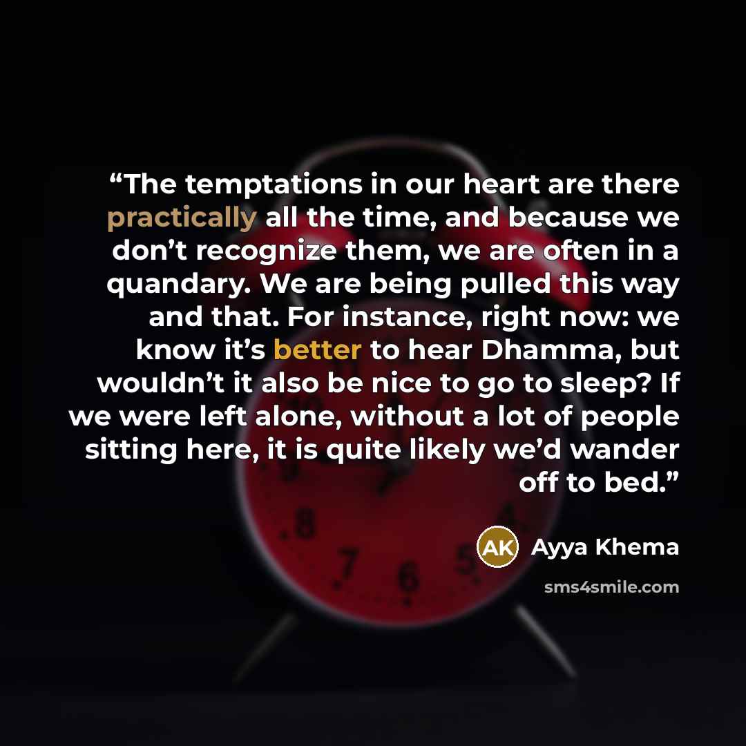 “The temptations in our heart are there practically all the time, and because we don’t recognize them, we are often in a quandary. We are being pulled this way and that. For instance, right now: we know it’s better to hear Dhamma, but wouldn’t it also be nice to go to sleep? If we were left alone…” quote by Ayya Khema