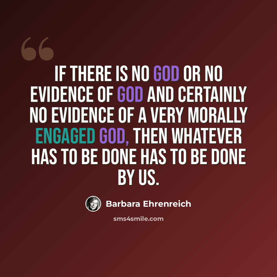“If there is no God or no evidence of God and certainly no evidence of a very morally engaged god, then whatever has to be done has to be done by us.” quote by Barbara Ehrenreich