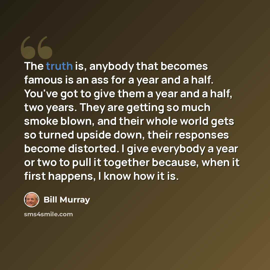 “The truth is, anybody that becomes famous is an ass for a year and a half. You've got to give them a year and a half, two years. They are getting so much smoke blown, and their whole world gets so turned upside down, their responses become distorted. I give everybody a year or two to pull it…” quote by Bill Murray