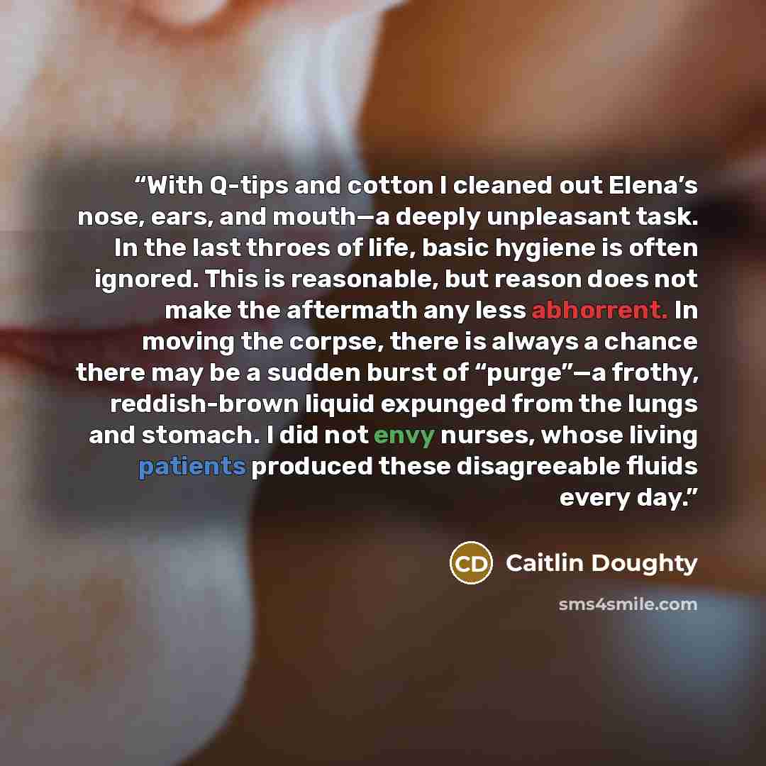 “With Q-tips and cotton I cleaned out Elena’s nose, ears, and mouth—a deeply unpleasant task. In the last throes of life, basic hygiene is often ignored. This is reasonable, but reason does not make the aftermath any less abhorrent. In moving the corpse, there is always a chance there may be a…” quote by Caitlin Doughty
