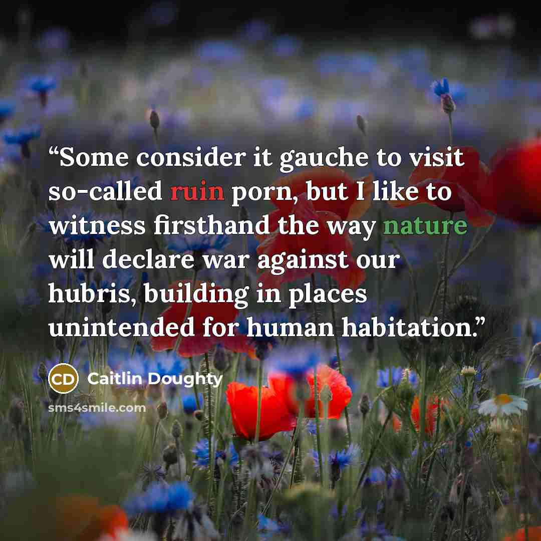 “Some consider it gauche to visit so-called ruin porn, but I like to witness firsthand the way nature will declare war against our hubris, building in places unintended for human habitation.” quote by Caitlin Doughty