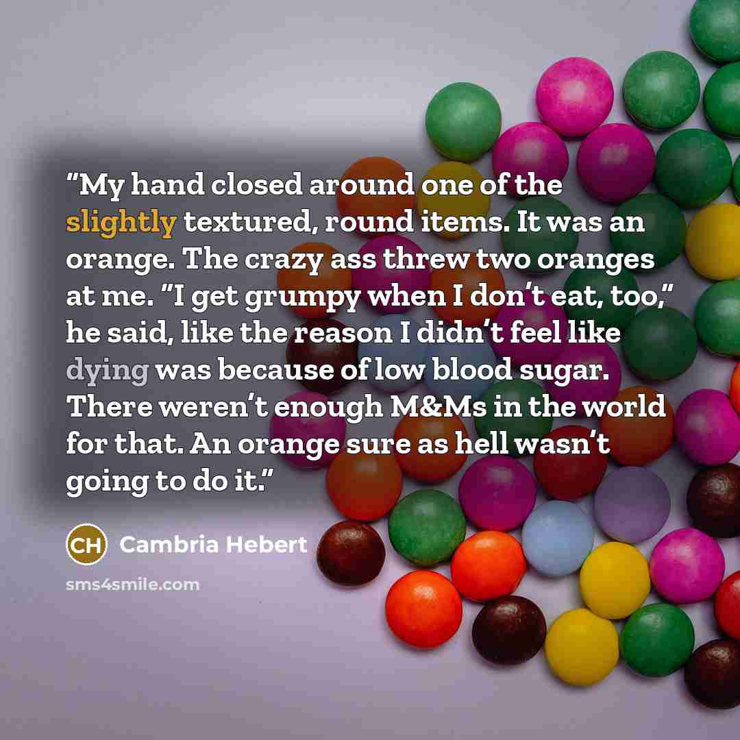 “My hand closed around one of the slightly textured, round items. It was an orange. The crazy ass threw two oranges at me. “I get grumpy when I don’t eat, too,” he said, like the reason I didn’t feel like dying was because of low blood sugar. There weren’t enough M&Ms in the world for that. An…” quote by Cambria Hebert
