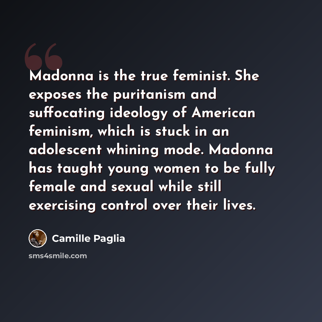“Madonna is the true feminist. She exposes the puritanism and suffocating ideology of American feminism, which is stuck in an adolescent whining mode. Madonna has taught young women to be fully female and sexual while still exercising control over their lives.” quote by Camille Paglia