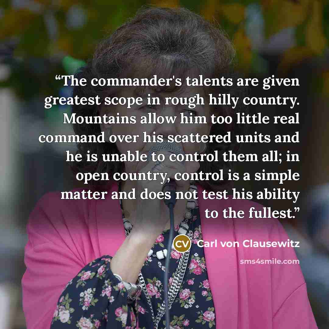 “The commander's talents are given greatest scope in rough hilly country. Mountains allow him too little real command over his scattered units and he is unable to control them all; in open country, control is a simple matter and does not test his ability to the fullest.” quote by Carl von Clausewitz
