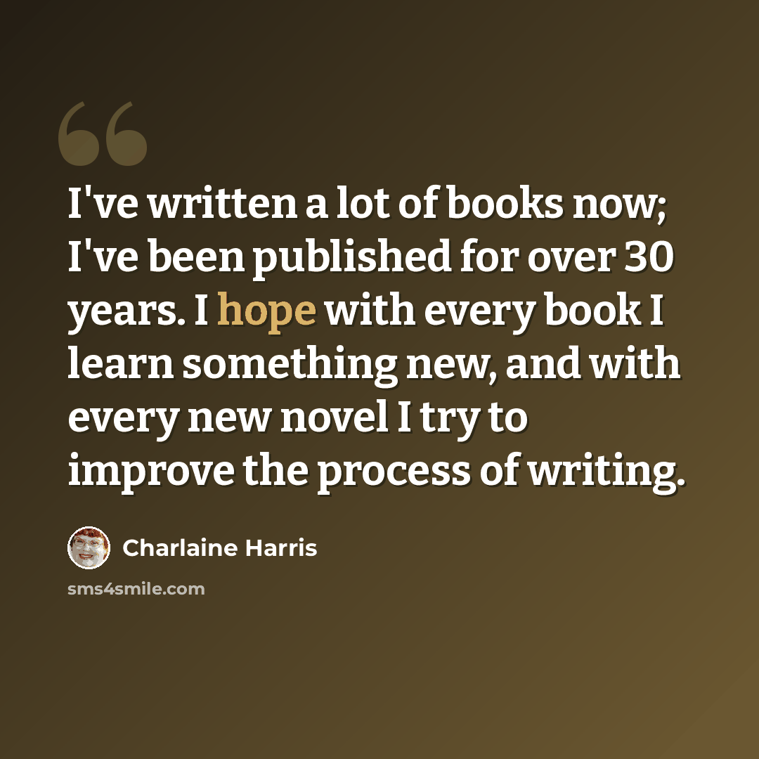 “I've written a lot of books now; I've been published for over 30 years. I hope with every book I learn something new, and with every new novel I try to improve the process of writing.” quote by Charlaine Harris