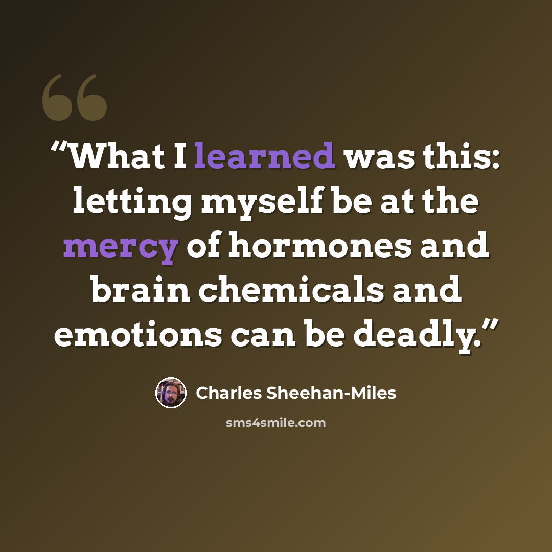 “What I learned was this: letting myself be at the mercy of hormones and brain chemicals and emotions can be deadly.” quote by Charles Sheehan-Miles
