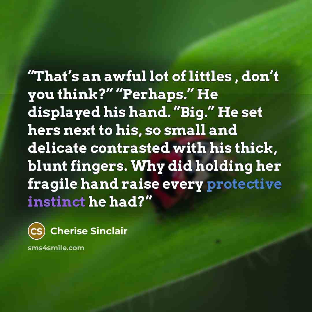 “That’s an awful lot of littles , don’t you think?” “Perhaps.” He displayed his hand. “Big.” He set hers next to his, so small and delicate contrasted with his thick, blunt fingers. Why did holding her fragile hand raise every protective instinct he had?” quote by Cherise Sinclair