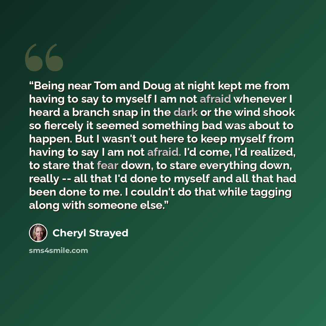 “Being near Tom and Doug at night kept me from having to say to myself I am not afraid whenever I heard a branch snap in the dark or the wind shook so fiercely it seemed something bad was about to happen. But I wasn't out here to keep myself from having to say I am not afraid. I'd come, I'd…” quote by Cheryl Strayed