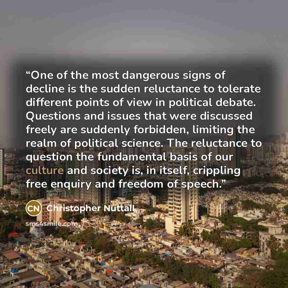 “One of the most dangerous signs of decline is the sudden reluctance to tolerate different points of view in political debate. Questions and issues that were discussed freely are suddenly forbidden, limiting the realm of political science. The reluctance to question the fundamental basis of our…” quote by Christopher Nuttall