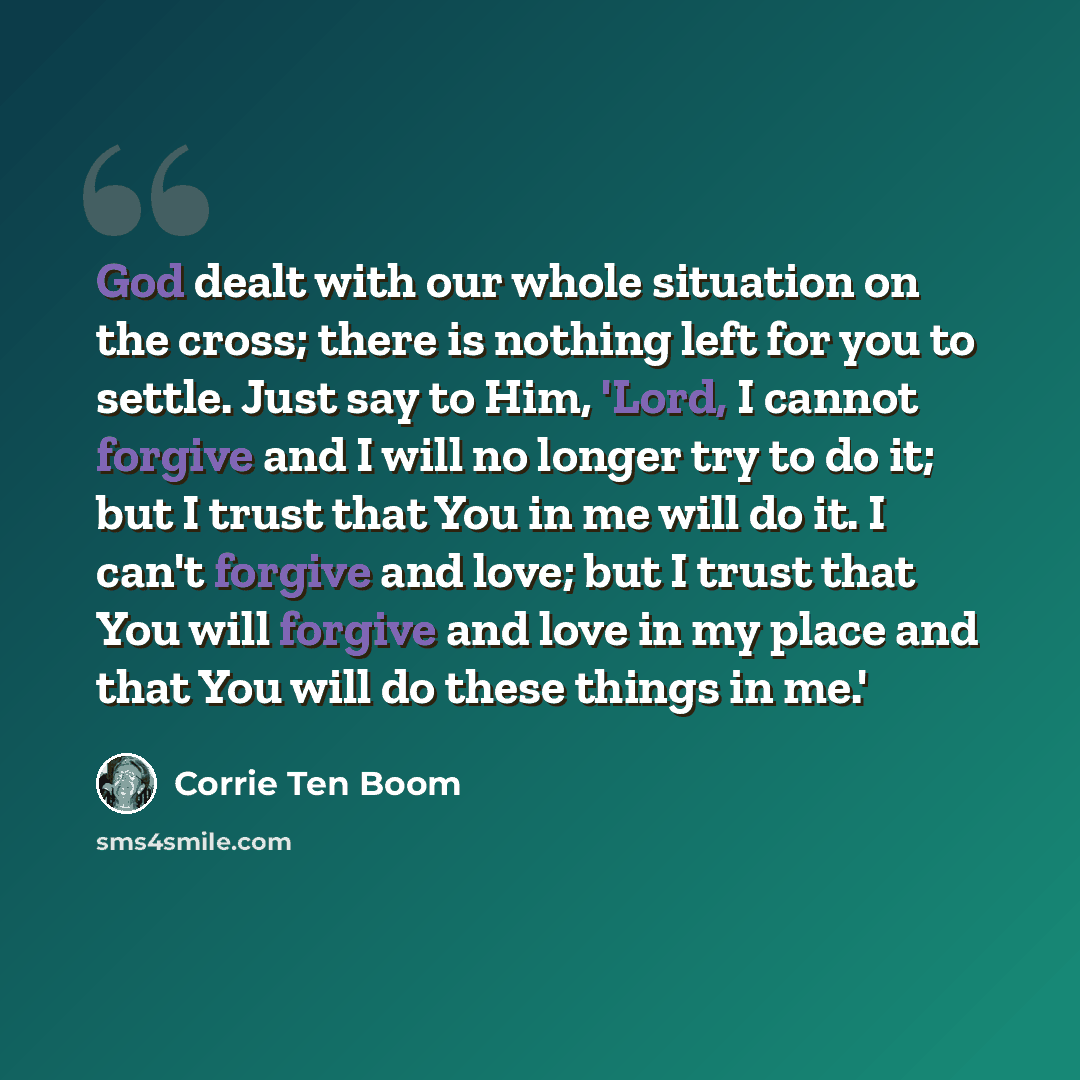 “God dealt with our whole situation on the cross; there is nothing left for you to settle. Just say to Him, 'Lord, I cannot forgive and I will no longer try to do it; but I trust that You in me will do it. I can't forgive and love; but I trust that You will forgive and love in my place and that You…” quote by Corrie Ten Boom