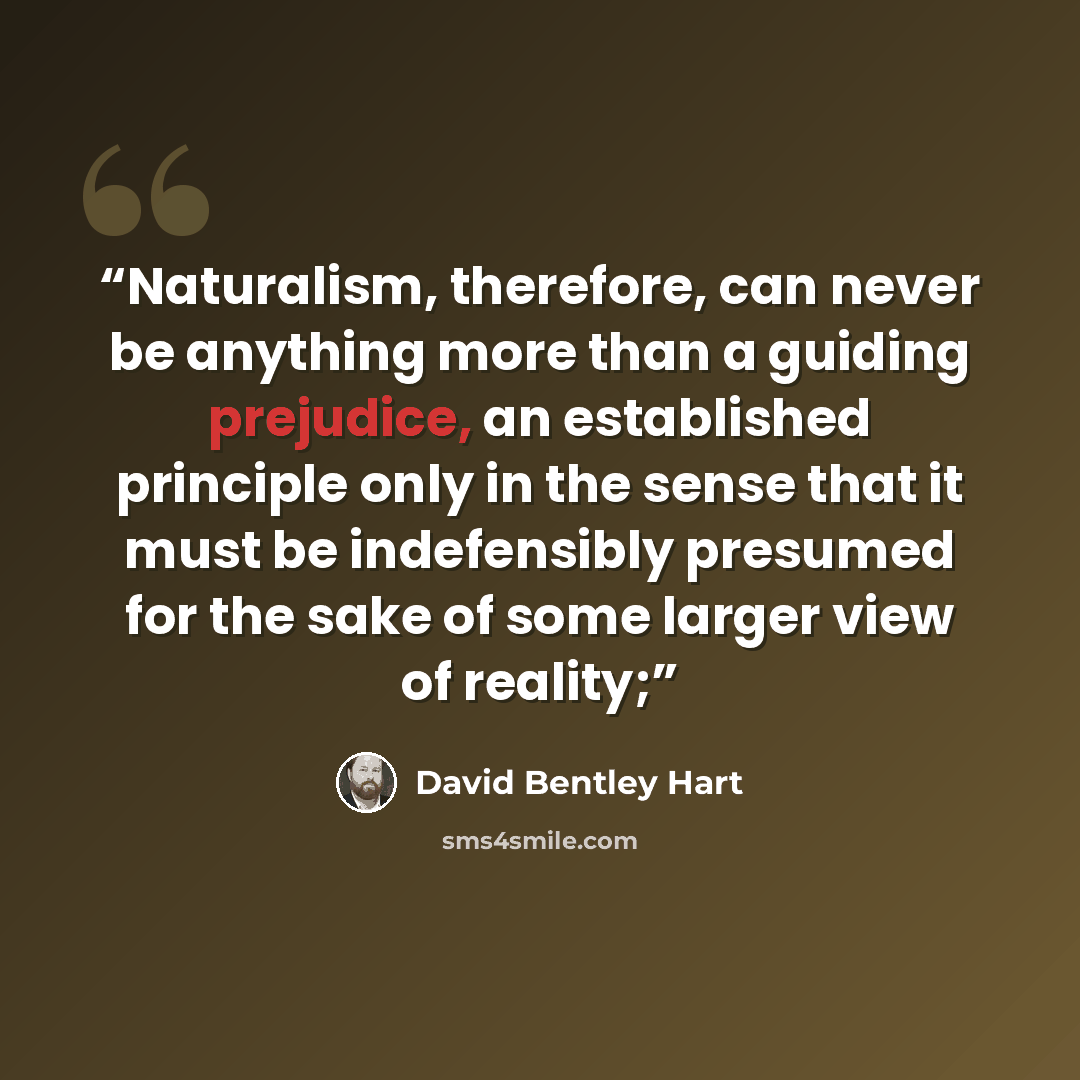 “Naturalism, therefore, can never be anything more than a guiding prejudice, an established principle only in the sense that it must be indefensibly presumed for the sake of some larger view of reality;” quote by David Bentley Hart