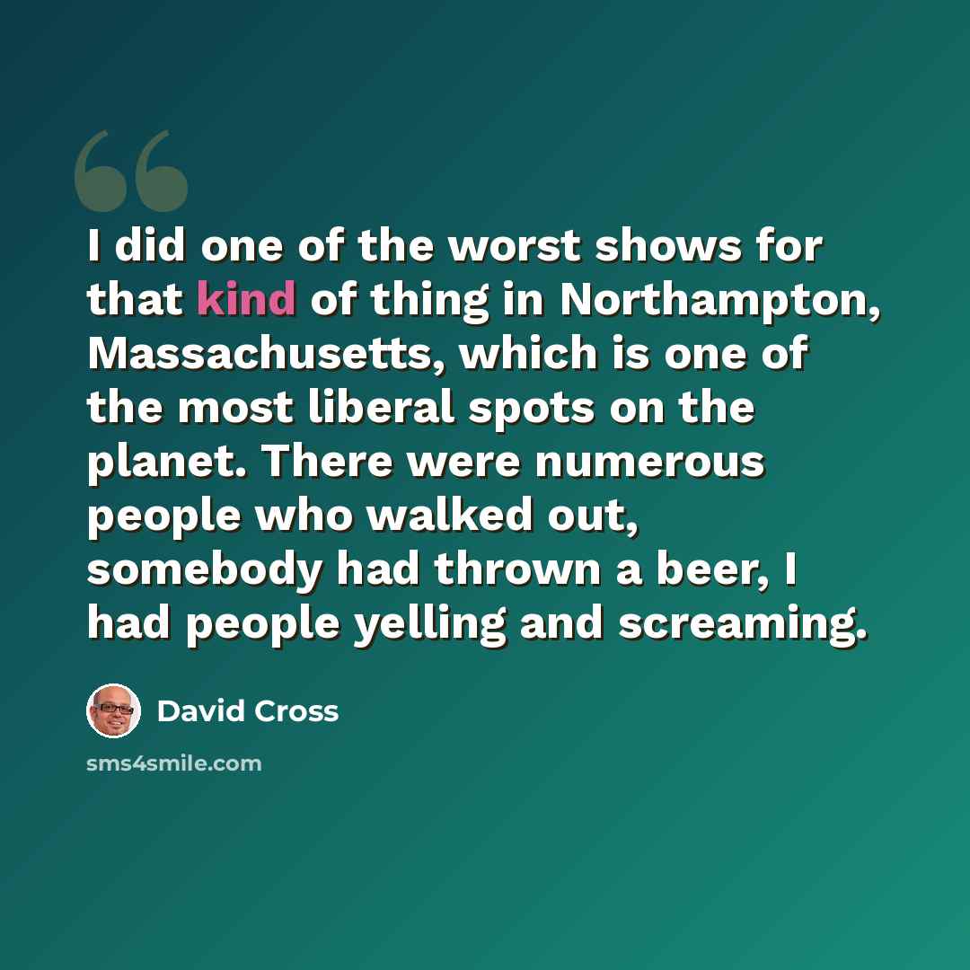 “I did one of the worst shows for that kind of thing in Northampton, Massachusetts, which is one of the most liberal spots on the planet. There were numerous people who walked out, somebody had thrown a beer, I had people yelling and screaming.” quote by David Cross