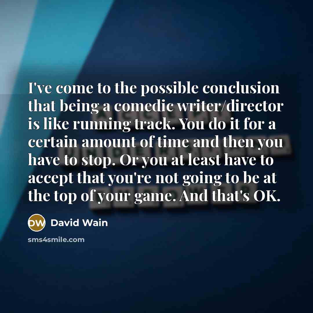“I've come to the possible conclusion that being a comedic writer/director is like running track. You do it for a certain amount of time and then you have to stop. Or you at least have to accept that you're not going to be at the top of your game. And that's OK.” quote by David Wain