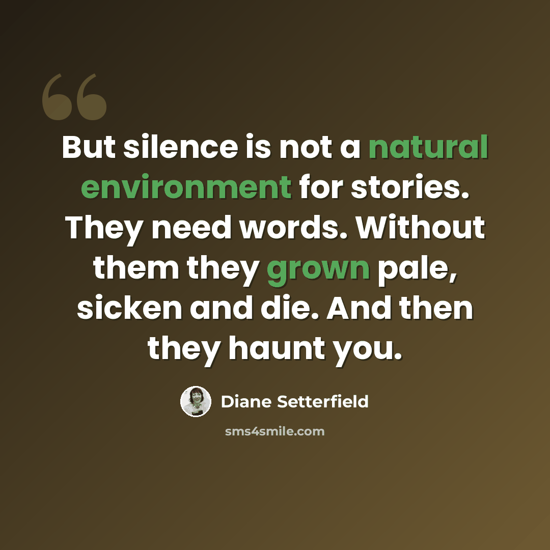“But silence is not a natural environment for stories. They need words. Without them they grown pale, sicken and die. And then they haunt you.” quote by Diane Setterfield