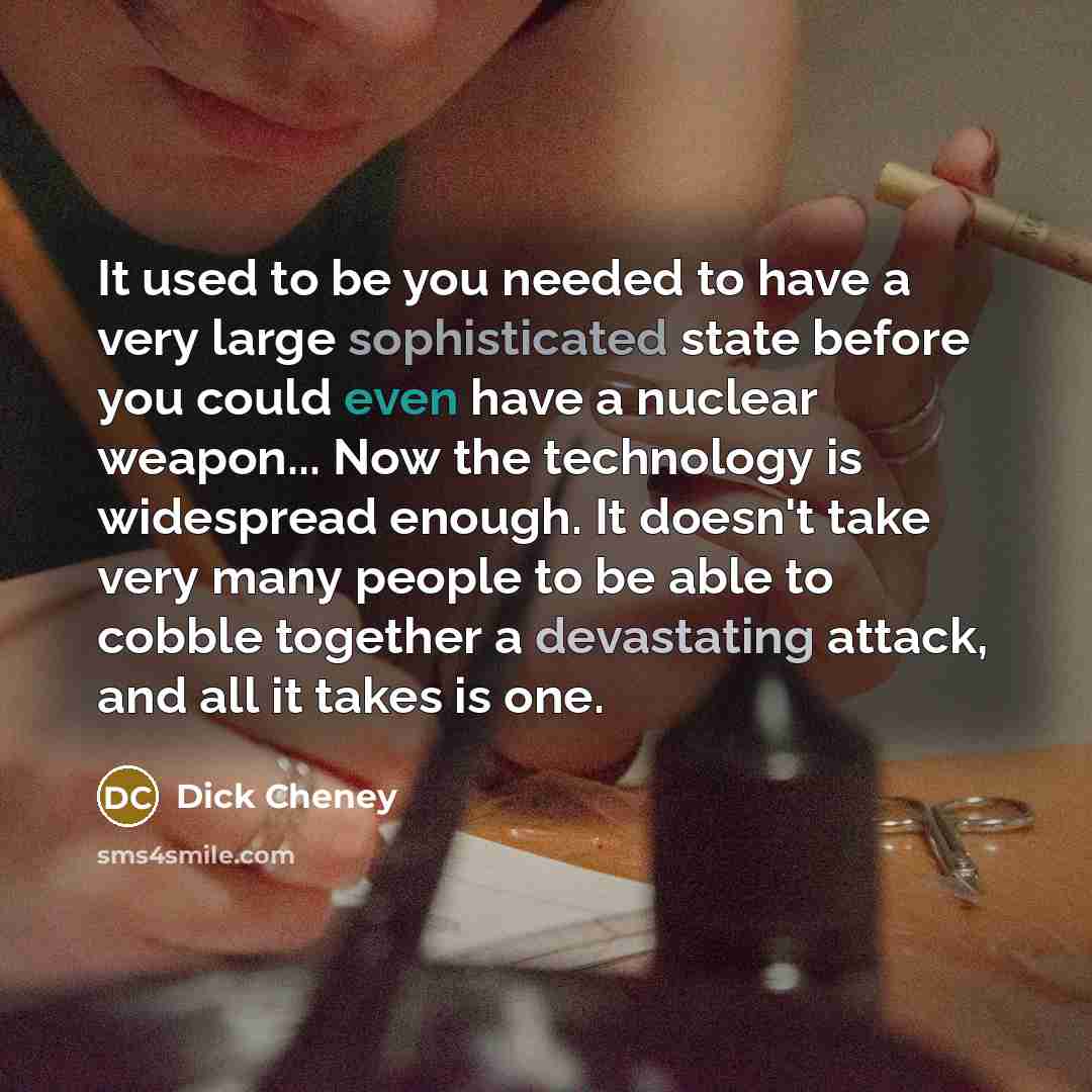 “It used to be you needed to have a very large sophisticated state before you could even have a nuclear weapon... Now the technology is widespread enough. It doesn't take very many people to be able to cobble together a devastating attack, and all it takes is one.” quote by Dick Cheney