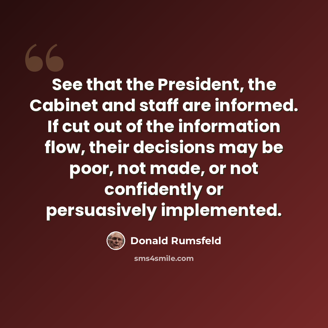 “See that the President, the Cabinet and staff are informed. If cut out of the information flow, their decisions may be poor, not made, or not confidently or persuasively implemented.” quote by Donald Rumsfeld