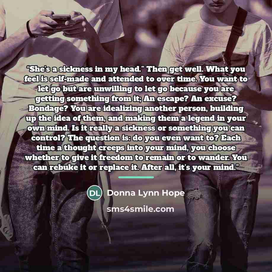 “She’s a sickness in my head.” Then get well. What you feel is self-made and attended to over time. You want to let go but are unwilling to let go because you are getting something from it; An escape? An excuse? Bondage? You are idealizing another person, building up the idea of them, and making…” quote by Donna Lynn Hope